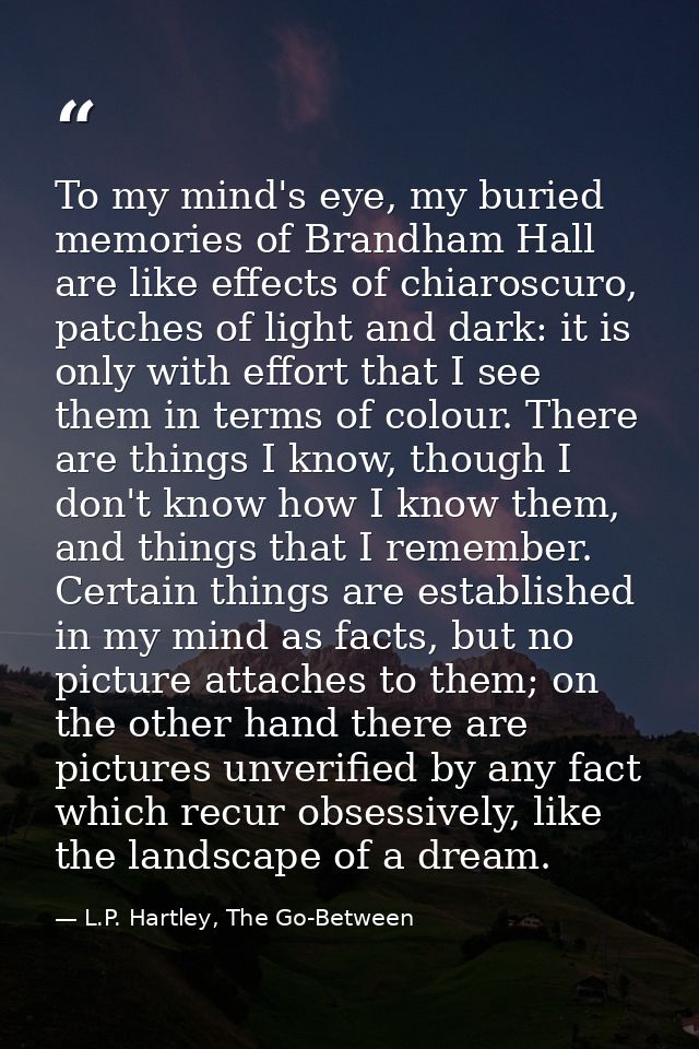 To my mind's eye, my buried memories of Brandham Hall are like effects of chiaroscuro, patches of light and dark: it is  — L.P. Hartley, The Go-Between