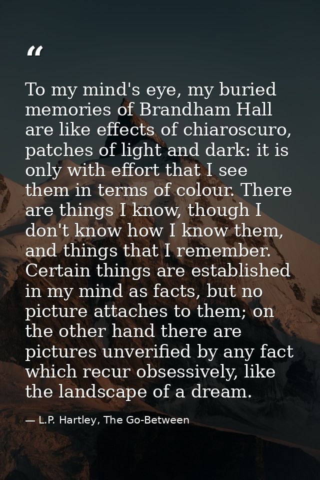 To my mind's eye, my buried memories of Brandham Hall are like effects of chiaroscuro, patches of light and dark: it is  — L.P. Hartley, The Go-Between