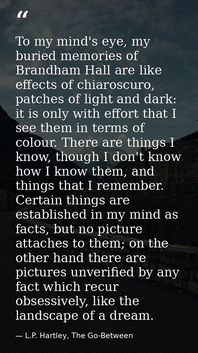 To my mind's eye, my buried memories of Brandham Hall are like effects of chiaroscuro, patches of light and dark: it is  — L.P. Hartley, The Go-Between