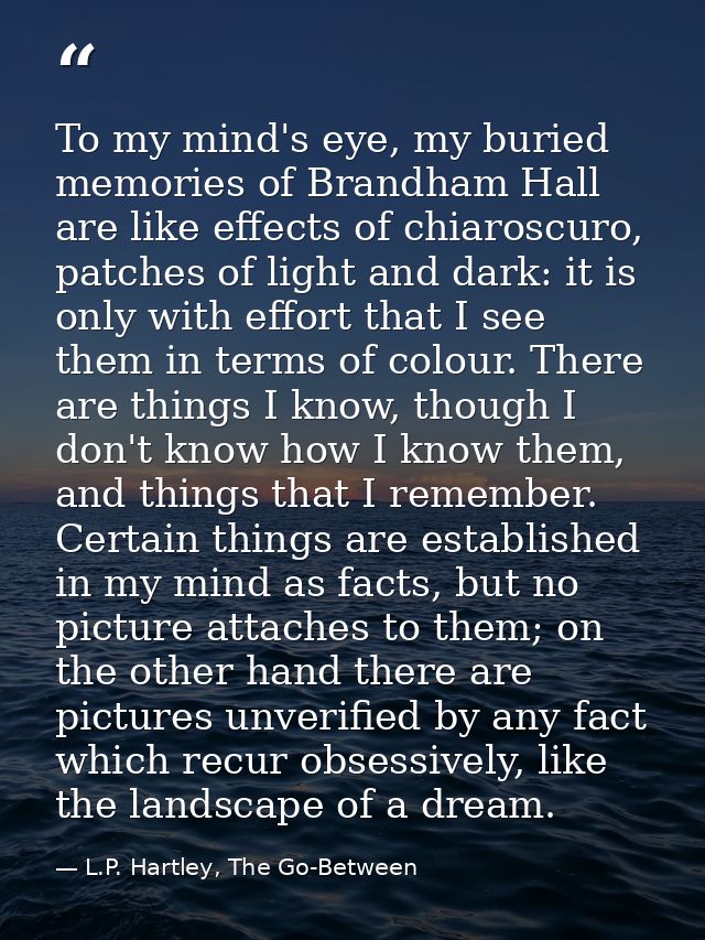 To my mind's eye, my buried memories of Brandham Hall are like effects of chiaroscuro, patches of light and dark: it is  — L.P. Hartley, The Go-Between