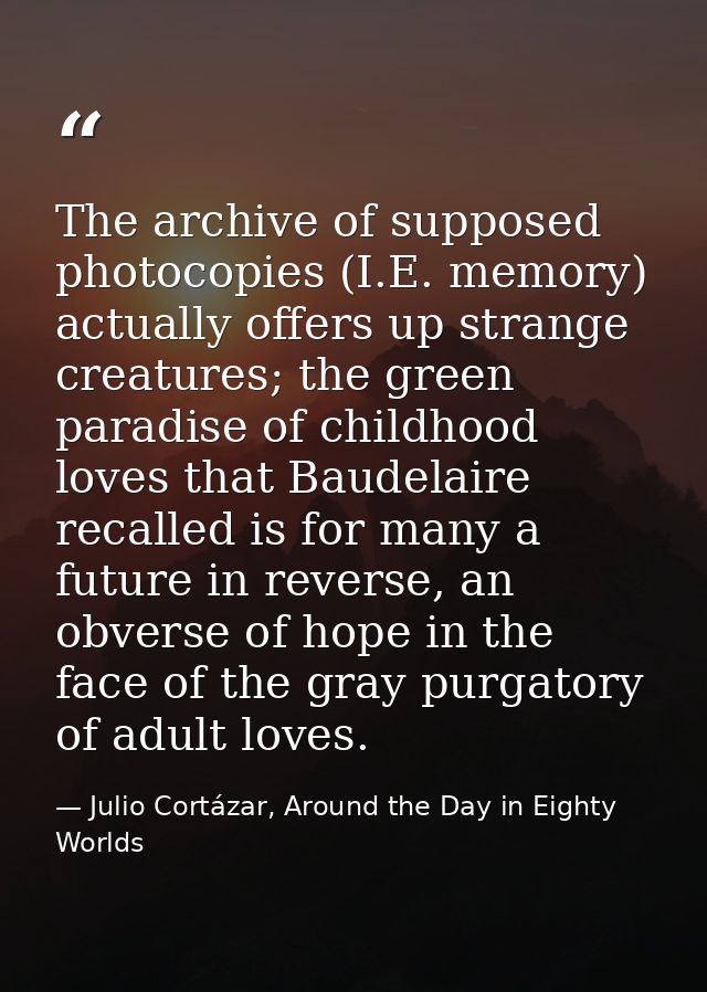 The archive of supposed photocopies (I.E. memory) actually offers up strange creatures; the green paradise of childhood  — Julio Cortázar, Around the Day in Eighty Worlds