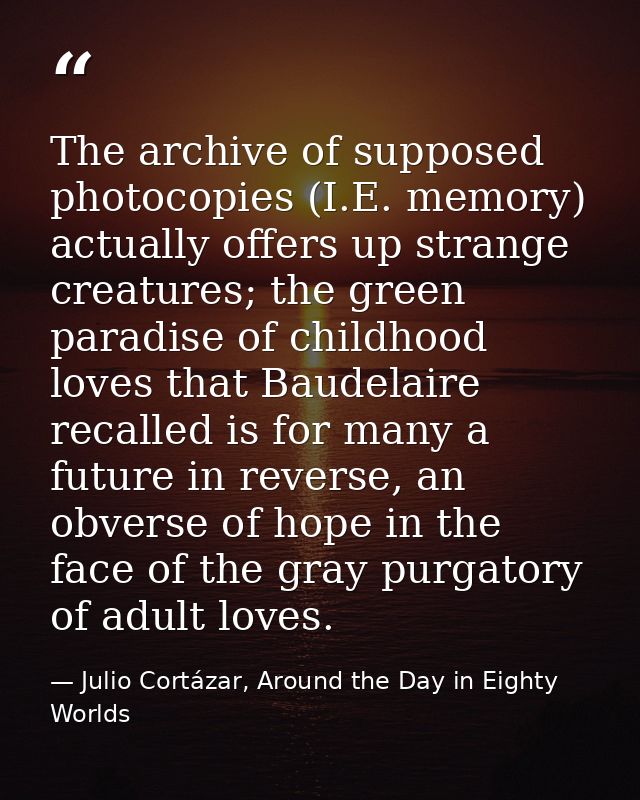 The archive of supposed photocopies (I.E. memory) actually offers up strange creatures; the green paradise of childhood  — Julio Cortázar, Around the Day in Eighty Worlds