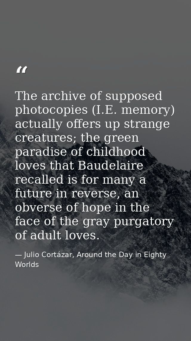 The archive of supposed photocopies (I.E. memory) actually offers up strange creatures; the green paradise of childhood  — Julio Cortázar, Around the Day in Eighty Worlds