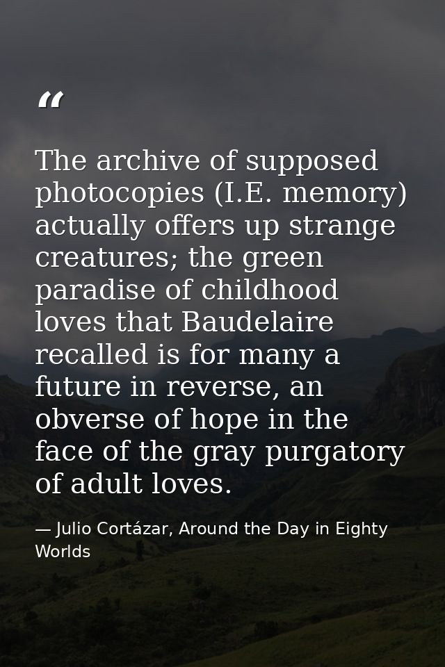 The archive of supposed photocopies (I.E. memory) actually offers up strange creatures; the green paradise of childhood  — Julio Cortázar, Around the Day in Eighty Worlds