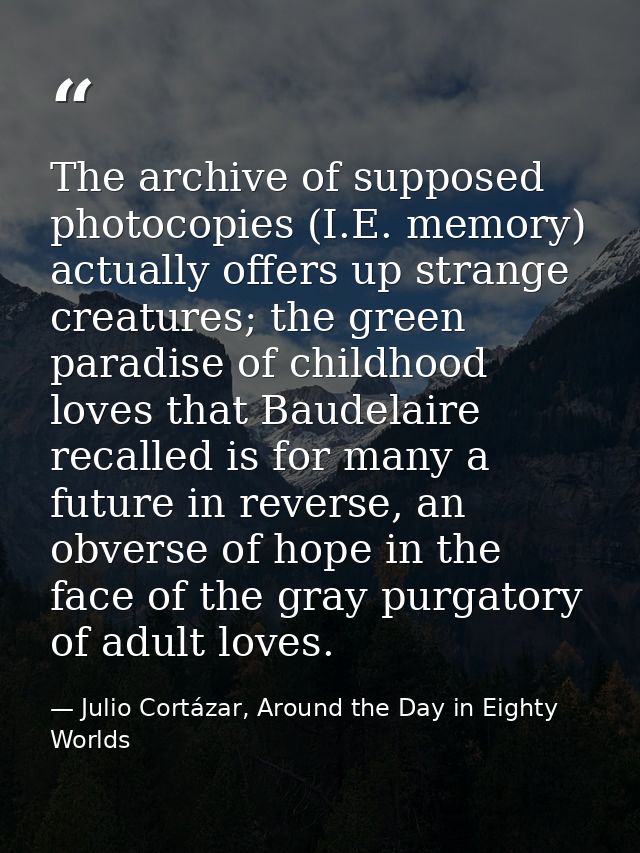 The archive of supposed photocopies (I.E. memory) actually offers up strange creatures; the green paradise of childhood  — Julio Cortázar, Around the Day in Eighty Worlds