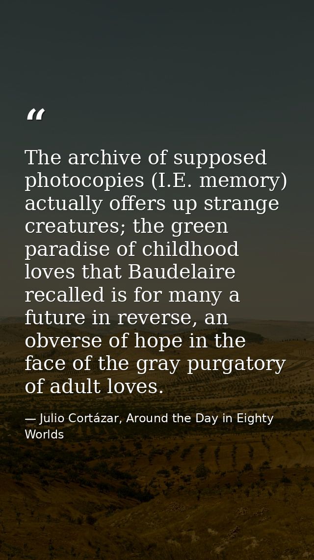 The archive of supposed photocopies (I.E. memory) actually offers up strange creatures; the green paradise of childhood  — Julio Cortázar, Around the Day in Eighty Worlds