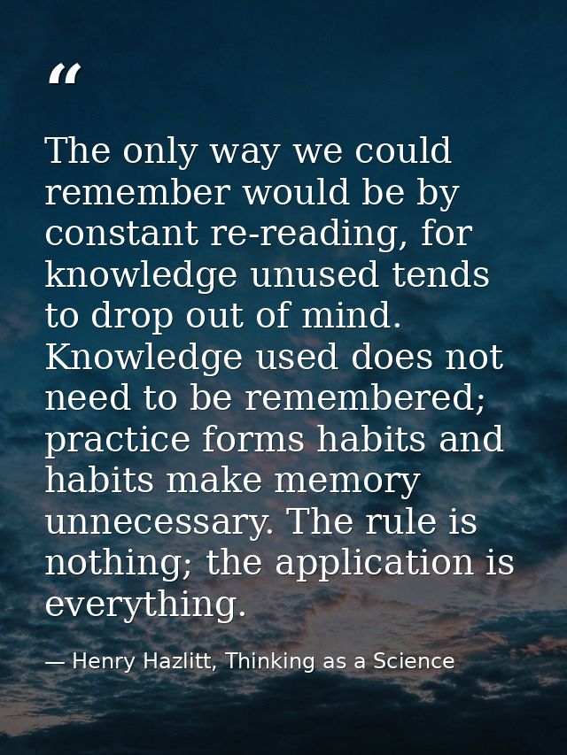The only way we could remember would be by constant re-reading, for knowledge unused tends to drop out of mind. Knowledg — Henry Hazlitt, Thinking as a Science
