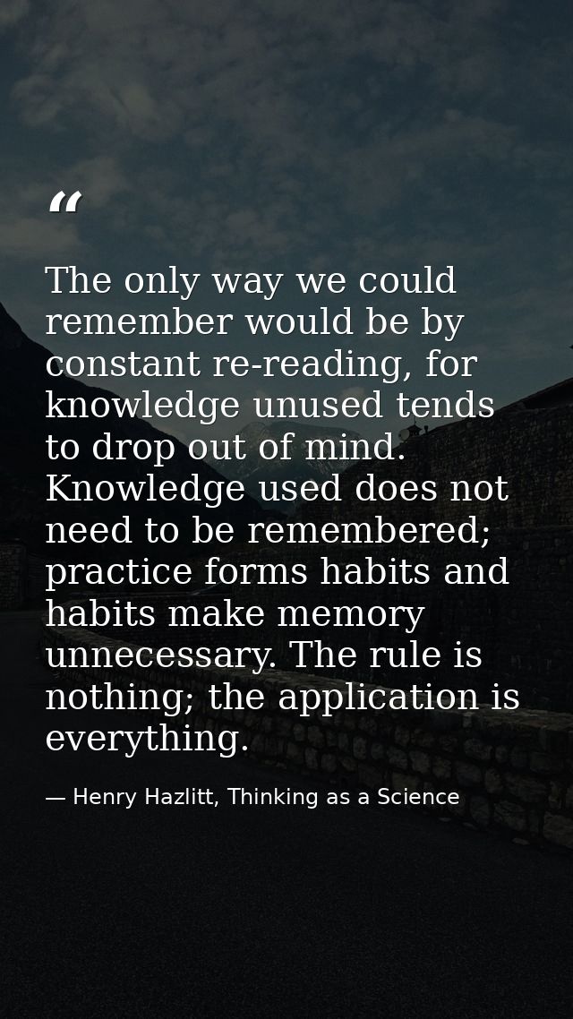 The only way we could remember would be by constant re-reading, for knowledge unused tends to drop out of mind. Knowledg — Henry Hazlitt, Thinking as a Science