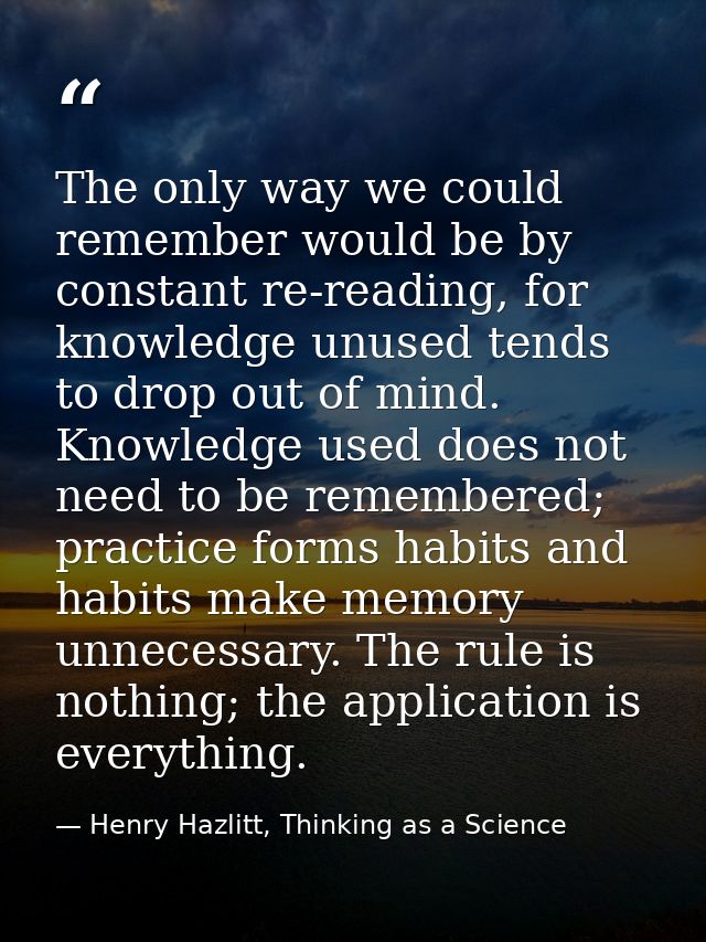 The only way we could remember would be by constant re-reading, for knowledge unused tends to drop out of mind. Knowledg — Henry Hazlitt, Thinking as a Science