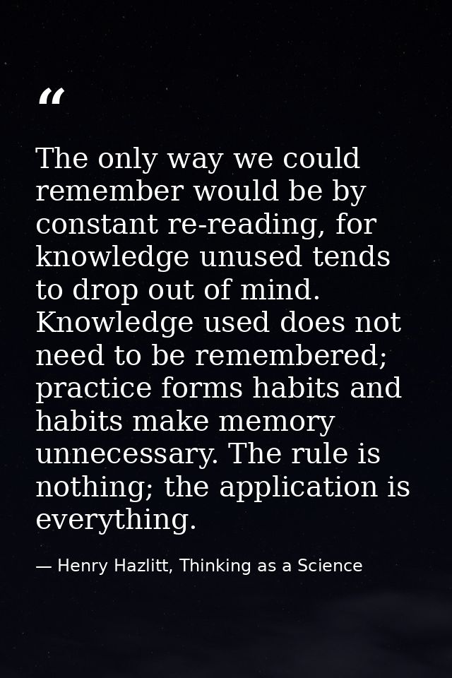 The only way we could remember would be by constant re-reading, for knowledge unused tends to drop out of mind. Knowledg — Henry Hazlitt, Thinking as a Science