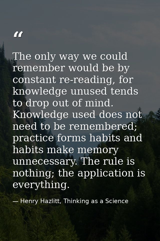The only way we could remember would be by constant re-reading, for knowledge unused tends to drop out of mind. Knowledg — Henry Hazlitt, Thinking as a Science