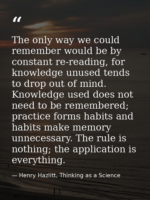 The only way we could remember would be by constant re-reading, for knowledge unused tends to drop out of mind. Knowledg — Henry Hazlitt, Thinking as a Science