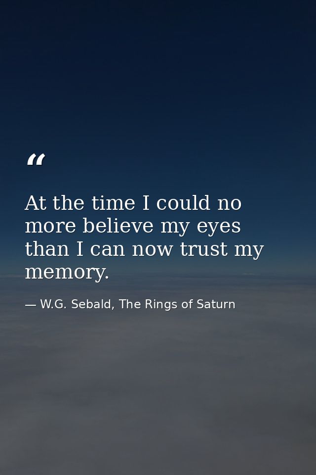 At the time I could no more believe my eyes than I can now trust my memory. — W.G. Sebald, The Rings of Saturn