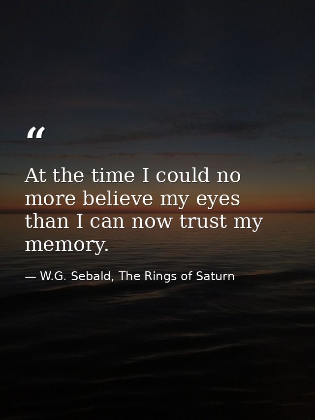 At the time I could no more believe my eyes than I can now trust my memory. — W.G. Sebald, The Rings of Saturn