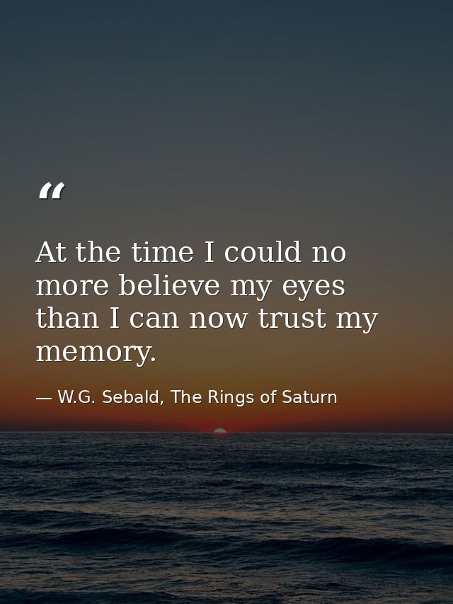 At the time I could no more believe my eyes than I can now trust my memory. — W.G. Sebald, The Rings of Saturn