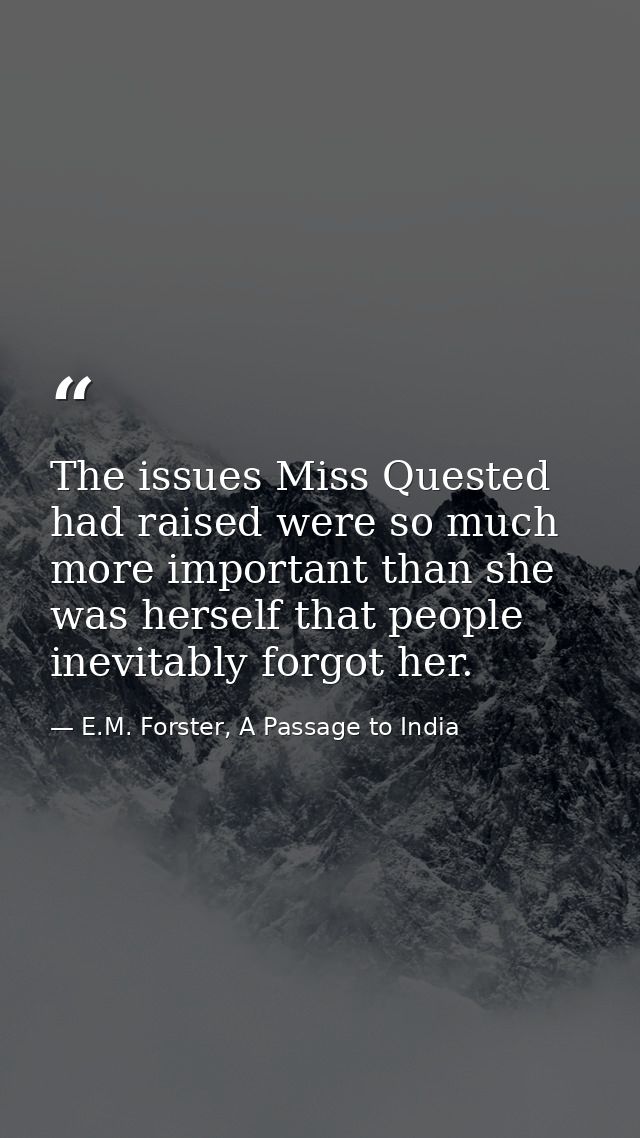 The issues Miss Quested had raised were so much more important than she was herself that people inevitably forgot her. — E.M. Forster, A Passage to India