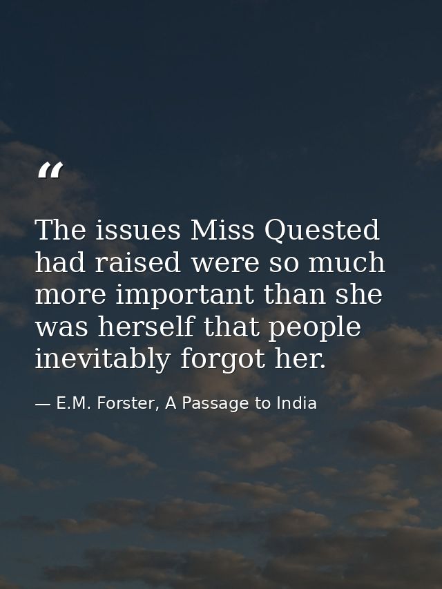 The issues Miss Quested had raised were so much more important than she was herself that people inevitably forgot her. — E.M. Forster, A Passage to India