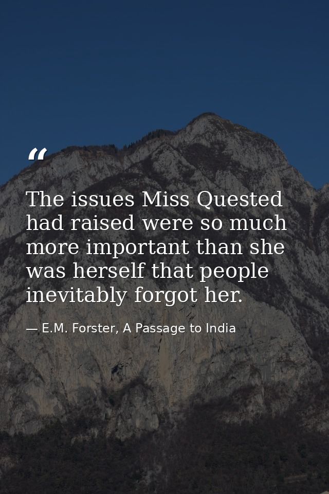 The issues Miss Quested had raised were so much more important than she was herself that people inevitably forgot her. — E.M. Forster, A Passage to India