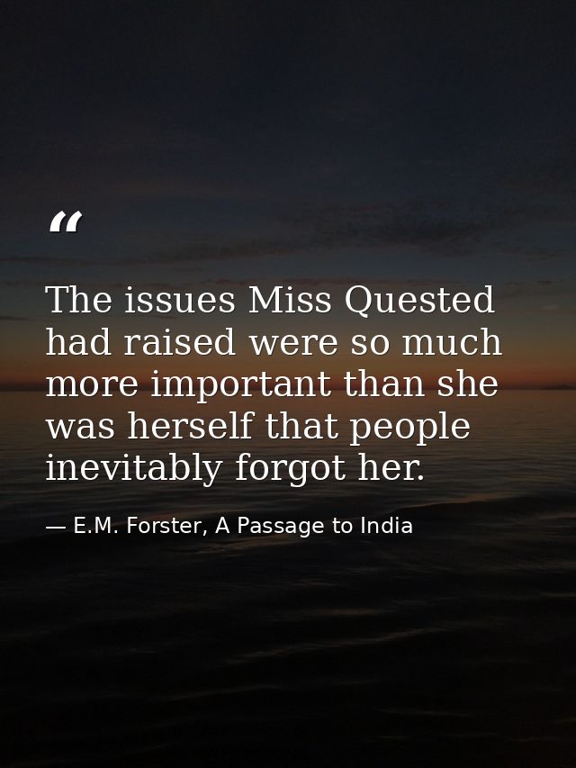 The issues Miss Quested had raised were so much more important than she was herself that people inevitably forgot her. — E.M. Forster, A Passage to India