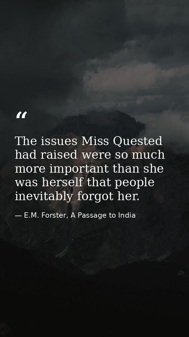 The issues Miss Quested had raised were so much more important than she was herself that people inevitably forgot her. — E.M. Forster, A Passage to India
