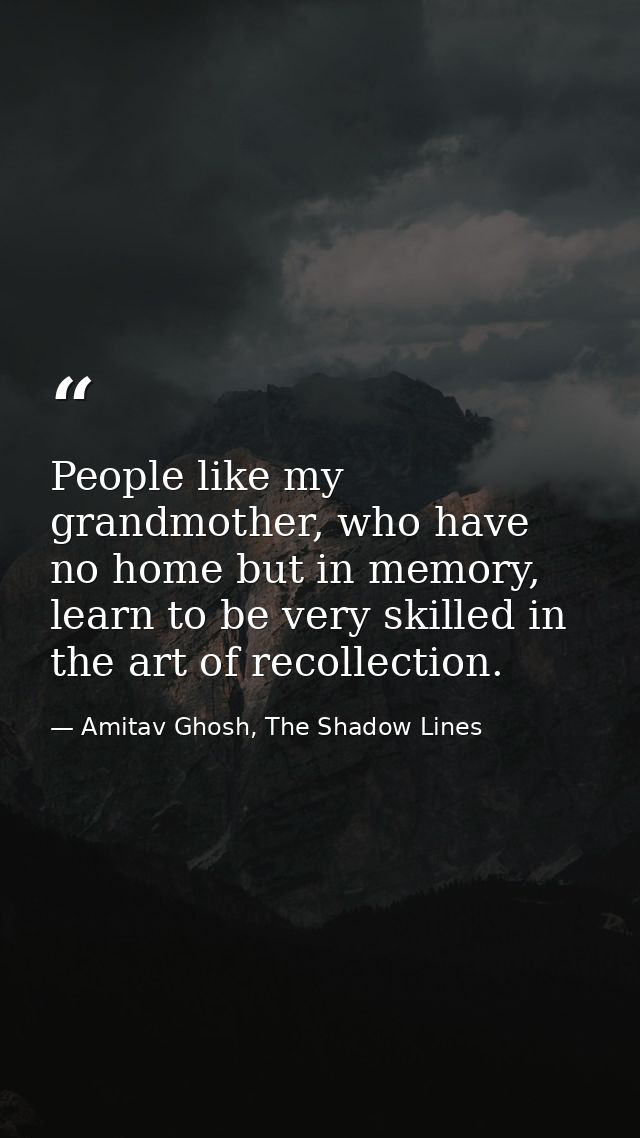 People like my grandmother, who have no home but in memory, learn to be very skilled in the art of recollection. — Amitav Ghosh, The Shadow Lines