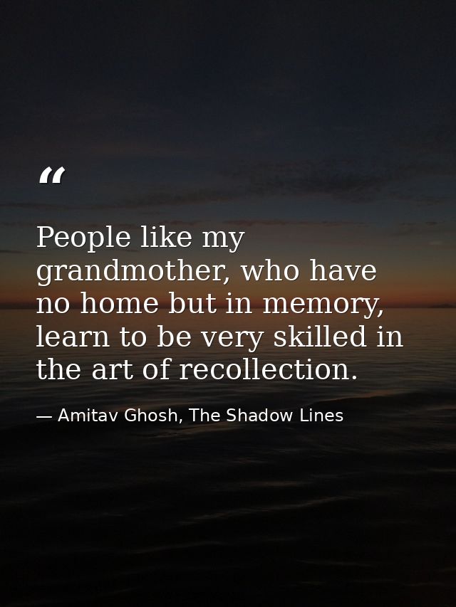 People like my grandmother, who have no home but in memory, learn to be very skilled in the art of recollection. — Amitav Ghosh, The Shadow Lines