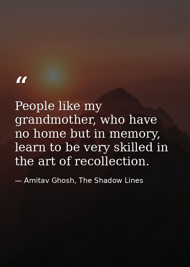 People like my grandmother, who have no home but in memory, learn to be very skilled in the art of recollection. — Amitav Ghosh, The Shadow Lines