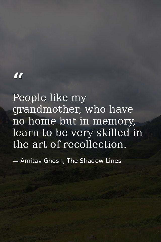 People like my grandmother, who have no home but in memory, learn to be very skilled in the art of recollection. — Amitav Ghosh, The Shadow Lines