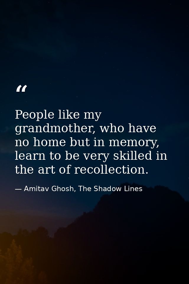People like my grandmother, who have no home but in memory, learn to be very skilled in the art of recollection. — Amitav Ghosh, The Shadow Lines
