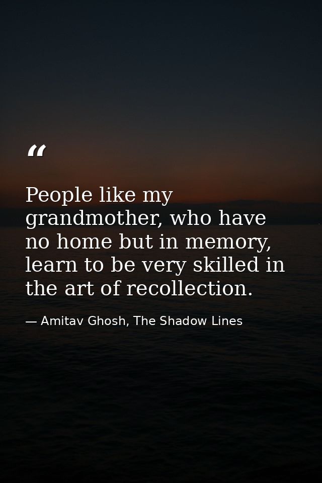 People like my grandmother, who have no home but in memory, learn to be very skilled in the art of recollection. — Amitav Ghosh, The Shadow Lines
