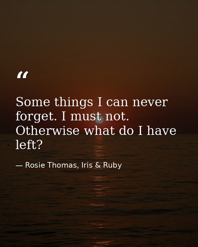 Some things I can never forget. I must not. Otherwise what do I have left? — Rosie Thomas, Iris & Ruby
