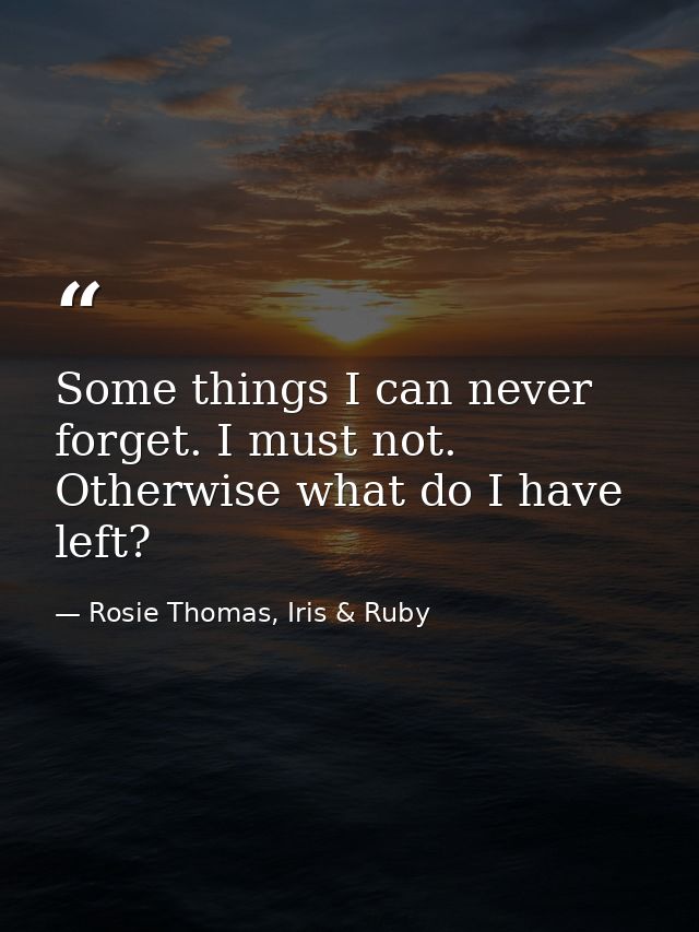 Some things I can never forget. I must not. Otherwise what do I have left? — Rosie Thomas, Iris & Ruby