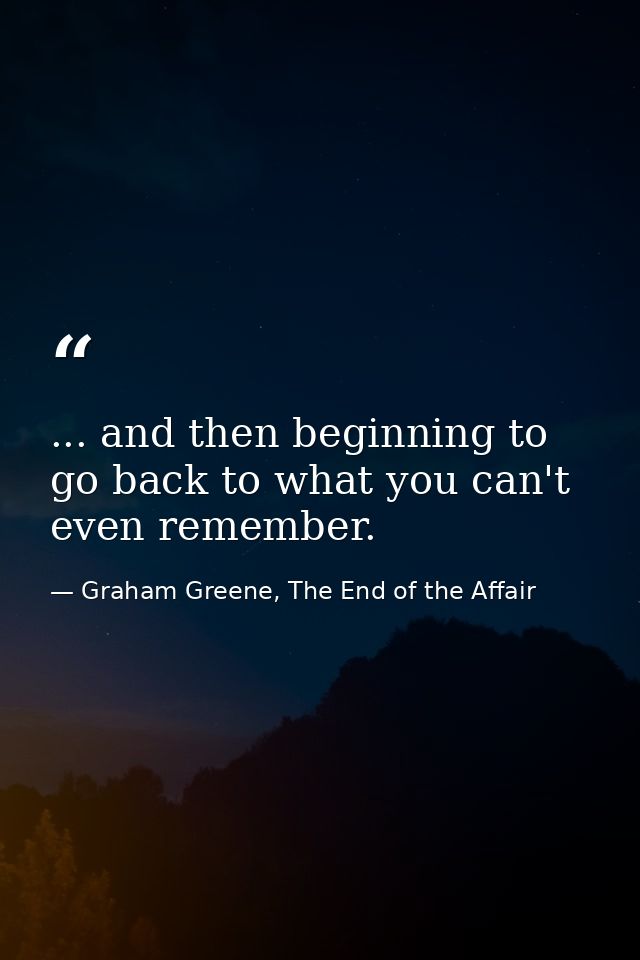 ... and then beginning to go back to what you can't even remember. — Graham Greene, The End of the Affair