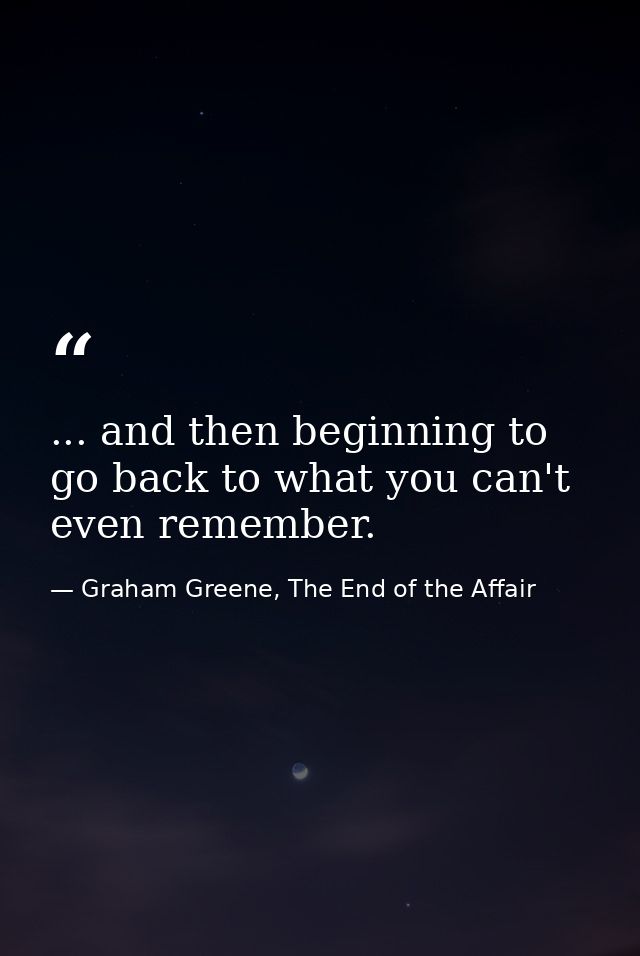 ... and then beginning to go back to what you can't even remember. — Graham Greene, The End of the Affair