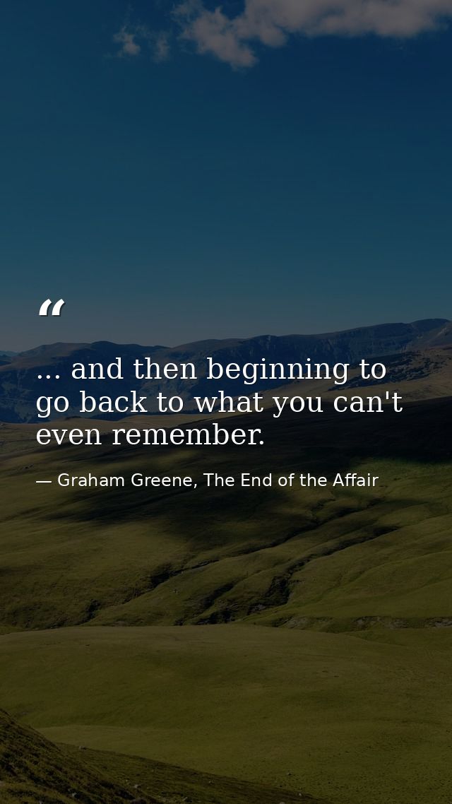 ... and then beginning to go back to what you can't even remember. — Graham Greene, The End of the Affair
