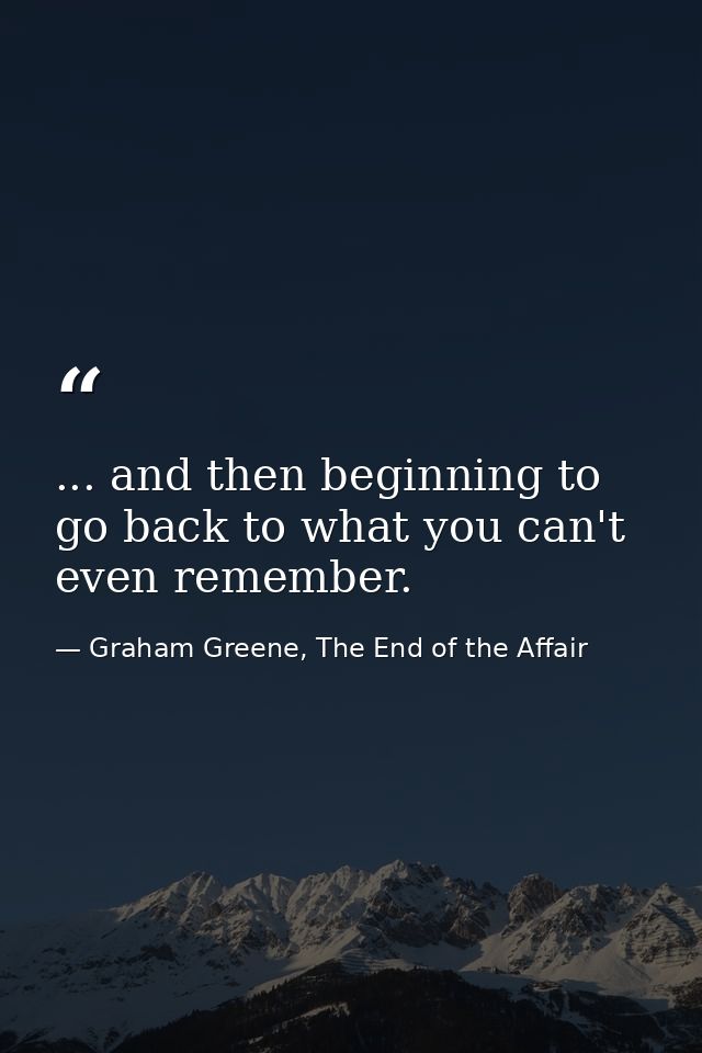 ... and then beginning to go back to what you can't even remember. — Graham Greene, The End of the Affair