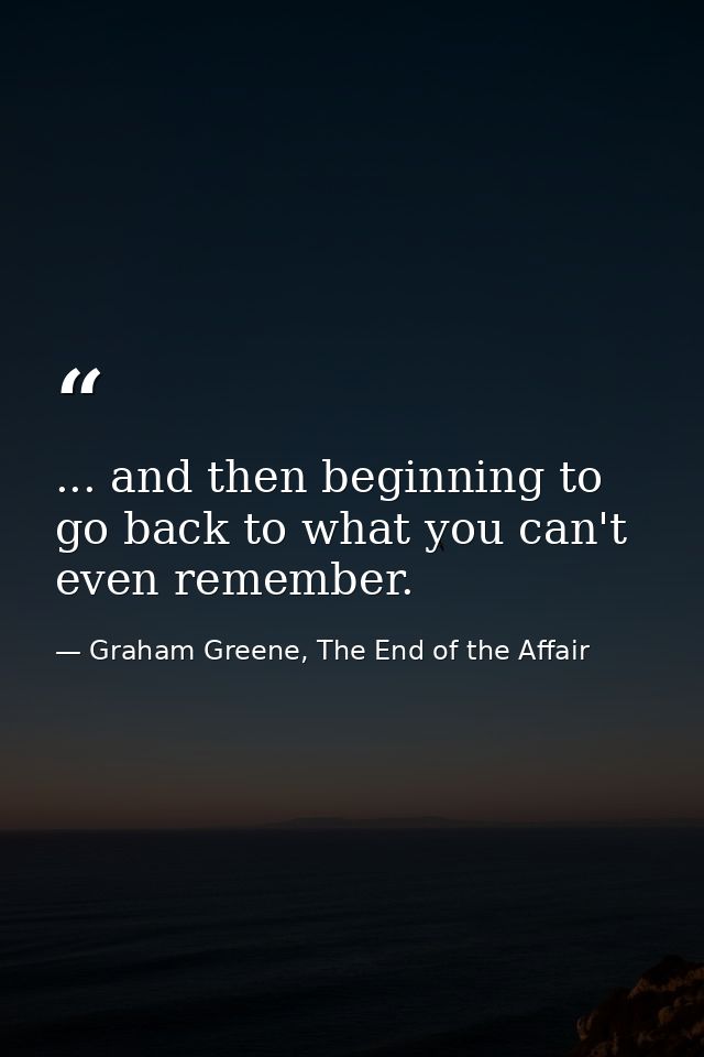 ... and then beginning to go back to what you can't even remember. — Graham Greene, The End of the Affair