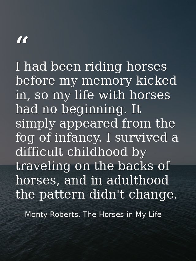 I had been riding horses before my memory kicked in, so my life with horses had no beginning. It simply appeared from th — Monty Roberts, The Horses in My Life