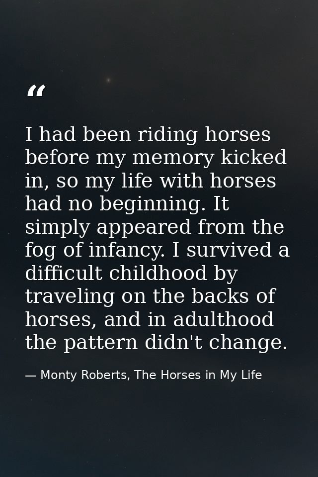 I had been riding horses before my memory kicked in, so my life with horses had no beginning. It simply appeared from th — Monty Roberts, The Horses in My Life