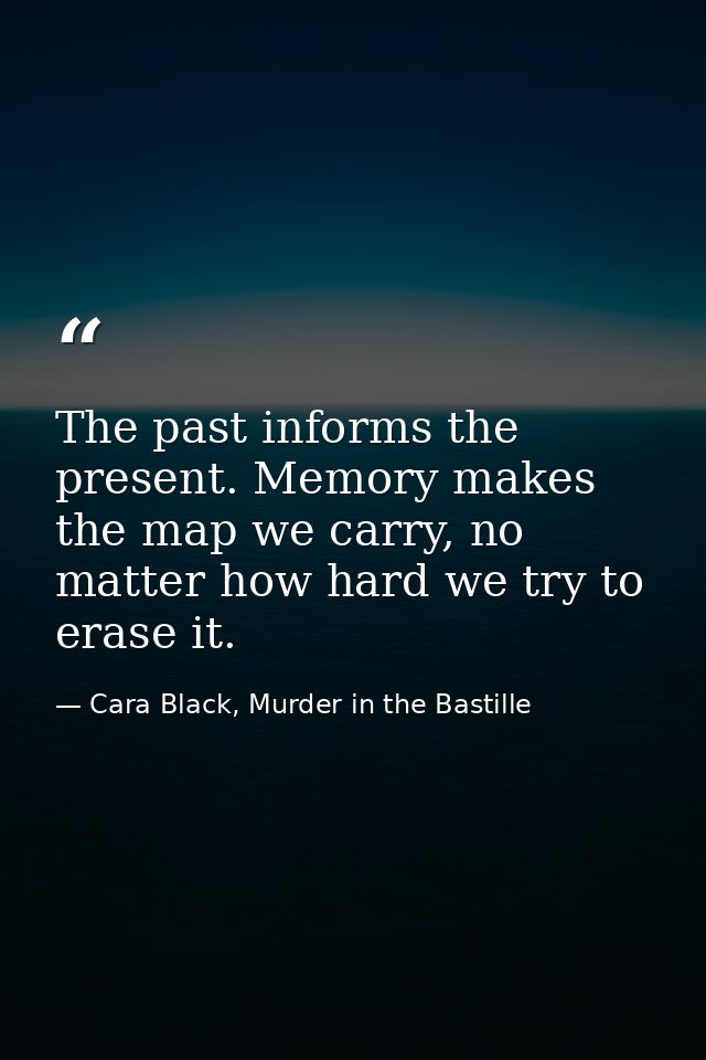 The past informs the present. Memory makes the map we carry, no matter how hard we try to erase it. — Cara Black, Murder in the Bastille