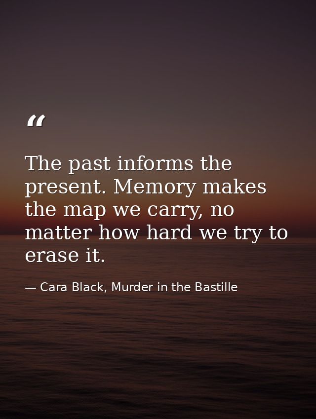 The past informs the present. Memory makes the map we carry, no matter how hard we try to erase it. — Cara Black, Murder in the Bastille
