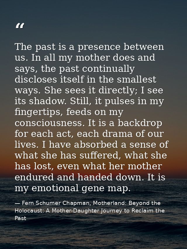The past is a presence between us. In all my mother does and says, the past continually discloses itself in the smallest — Fern Schumer Chapman, Motherland: Beyond the Holocaust: A Mother-Daughter Journey to Reclaim the Past