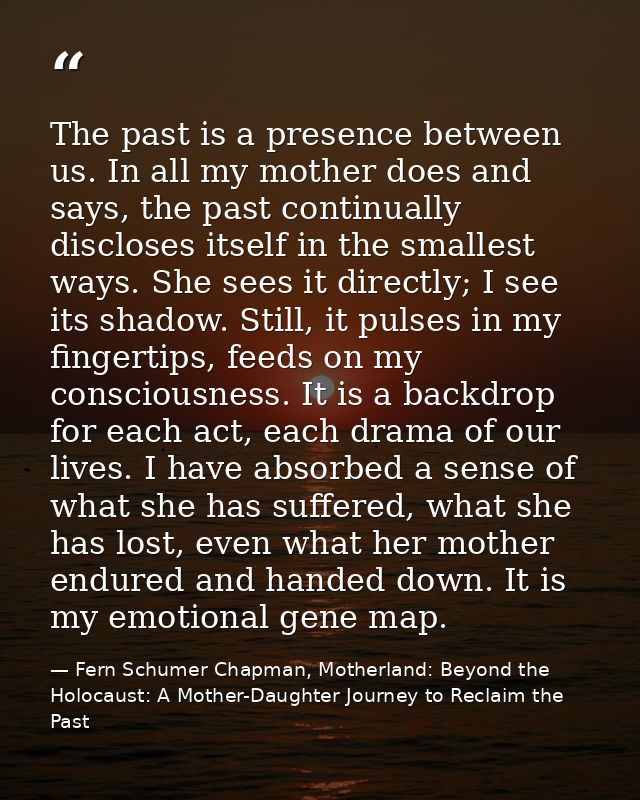 The past is a presence between us. In all my mother does and says, the past continually discloses itself in the smallest — Fern Schumer Chapman, Motherland: Beyond the Holocaust: A Mother-Daughter Journey to Reclaim the Past