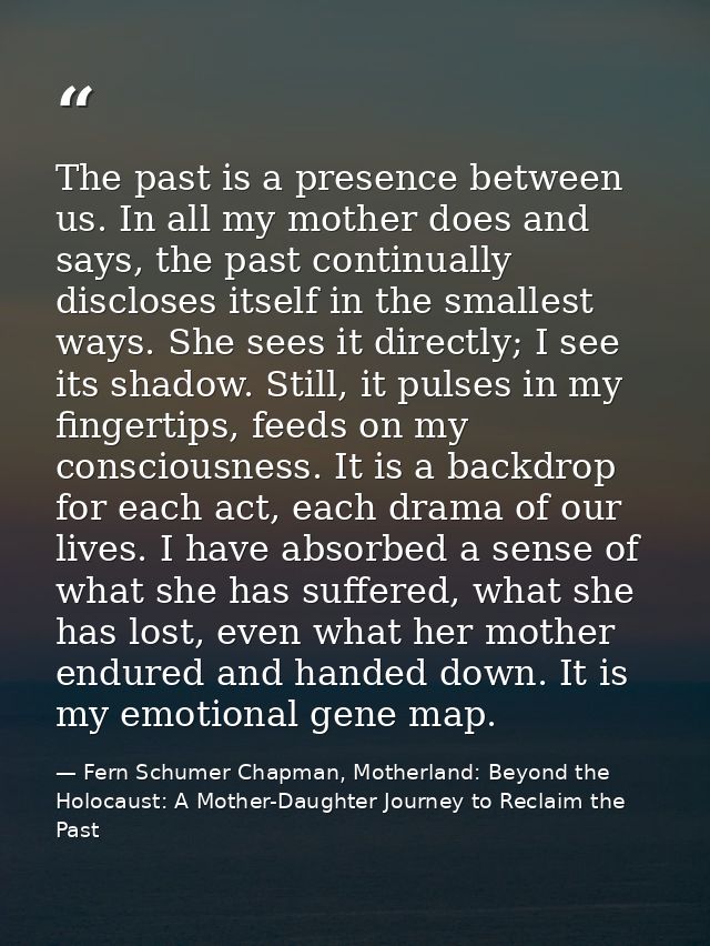 The past is a presence between us. In all my mother does and says, the past continually discloses itself in the smallest — Fern Schumer Chapman, Motherland: Beyond the Holocaust: A Mother-Daughter Journey to Reclaim the Past