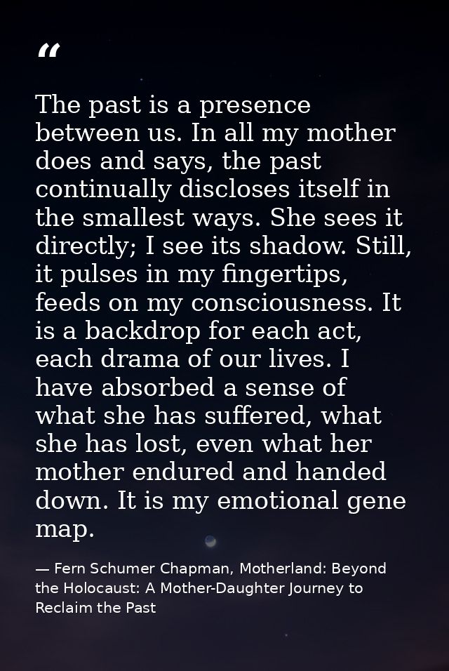 The past is a presence between us. In all my mother does and says, the past continually discloses itself in the smallest — Fern Schumer Chapman, Motherland: Beyond the Holocaust: A Mother-Daughter Journey to Reclaim the Past