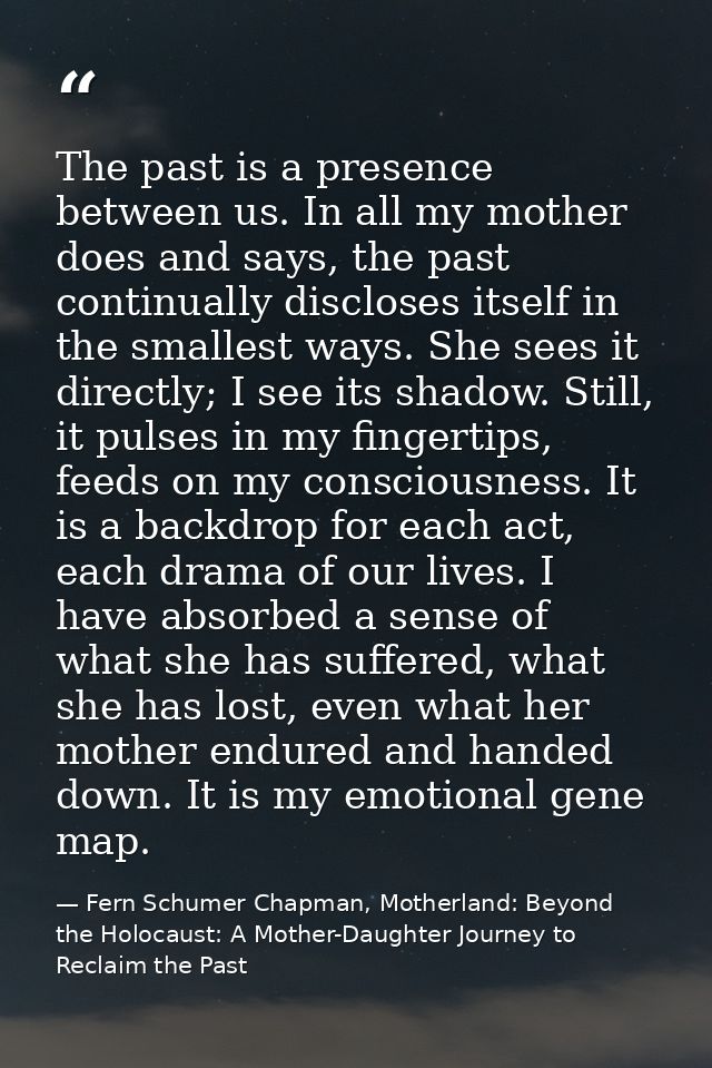 The past is a presence between us. In all my mother does and says, the past continually discloses itself in the smallest — Fern Schumer Chapman, Motherland: Beyond the Holocaust: A Mother-Daughter Journey to Reclaim the Past