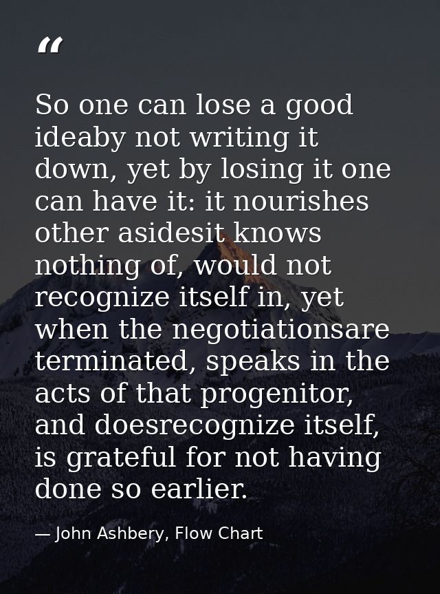 So one can lose a good ideaby not writing it down, yet by losing it one can have it: it nourishes other asidesit knows n — John Ashbery, Flow Chart