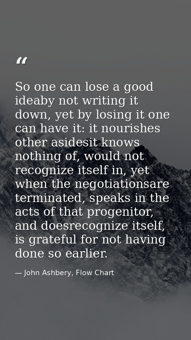 So one can lose a good ideaby not writing it down, yet by losing it one can have it: it nourishes other asidesit knows n — John Ashbery, Flow Chart