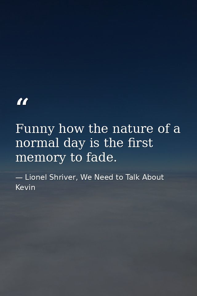 Funny how the nature of a normal day is the first memory to fade. — Lionel Shriver, We Need to Talk About Kevin