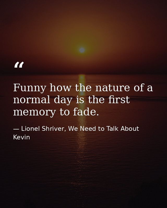 Funny how the nature of a normal day is the first memory to fade. — Lionel Shriver, We Need to Talk About Kevin